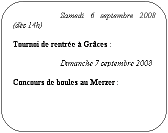 Rounded Rectangle: AG du Comité (organisé par TT Grâces Le Merzer) à Plouisy
Samedi 6 septembre 2008 (dès 14h)
Tournoi de rentrée à Grâces :
Dimanche 7 septembre 2008
Concours de boules au Merzer :
Les 20, 21 et 22 septembre 2008
Championnat par équipe :
Les 20 et 21 septembre 2008
Les 4 et 5 octobre 2008
1er tour de Critérium Fédéral :
Les 18 et 19 octobre 2008