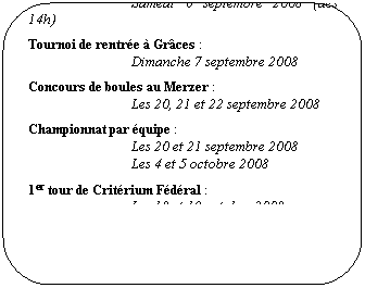 Rounded Rectangle: AG du Comit� (organis� par TT Gr�ces Le Merzer) � Plouisy
Samedi 6 septembre 2008 (d�s 14h)
Tournoi de rentr�e � Gr�ces&nbsp;: 
Dimanche 7 septembre 2008
Concours de boules au Merzer&nbsp;: 
Les 20, 21 et 22 septembre 2008
Championnat par �quipe&nbsp;: 
Les 20 et 21 septembre 2008
Les 4 et 5 octobre 2008
1er tour de Crit�rium F�d�ral&nbsp;: 
Les 18 et 19 octobre 2008
