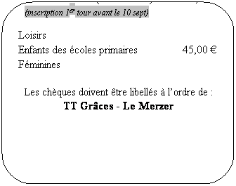 Rounded Rectangle: Comp�titions adultes&nbsp;&nbsp;&nbsp;&nbsp;&nbsp;&nbsp;&nbsp;&nbsp;&nbsp;&nbsp;&nbsp;&nbsp;&nbsp;&nbsp;&nbsp;&nbsp;&nbsp;&nbsp;&nbsp;&nbsp;&nbsp;&nbsp;&nbsp;&nbsp;&nbsp;&nbsp; 70,00 �
Crit�rium F�d�ral (individuelles)&nbsp;&nbsp;&nbsp;&nbsp;&nbsp;&nbsp;&nbsp;&nbsp;&nbsp;&nbsp; 30,00 �
(inscription 1er tour avant le 10 sept)
Loisirs
Enfants des �coles primaires&nbsp;&nbsp;&nbsp;&nbsp;&nbsp;&nbsp;&nbsp;&nbsp;&nbsp;&nbsp;&nbsp;&nbsp;&nbsp;&nbsp;&nbsp; 45,00 �
F�minines
Les ch�ques doivent �tre libell�s � l�ordre de&nbsp;:
TT Gr�ces - Le Merzer
